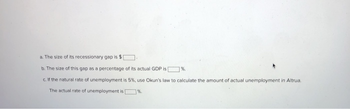 a. The size of its recessionary gap is $[
b. The size of this gap as a percentage of its actual GDP is
%.
c. If the natural rate of unemployment is 5%, use Okun's law to calculate the amount of actual unemployment in Altrua.
The actual rate of unemployment is