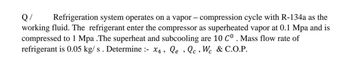 Q/
Refrigeration system operates on a vapor - compression cycle with R-134a as the
working fluid. The refrigerant enter the compressor as superheated vapor at 0.1 Mpa and is
compressed to 1 Mpa .The superheat and subcooling are 10 C°. Mass flow rate of
refrigerant is 0.05 kg/s. Determine :- x4, Qe, Qc, Wc & C.O.P.