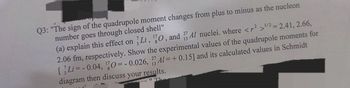 Q3: "The sign of the quadrupole moment changes from plus to minus as the nucleon
number goes through closed shell"
(a) explain this effect on Li, 10, and Al nuclei. where <2>1/2 = 2.41, 2.66,
2.06 fm, respectively. Show the experimental values of the quadrupole moments for
[Li=-0.04, 0=-0.026, Al=+ 0.15] and its calculated values in Schmidt
diagram then discuss your results.
"Ta