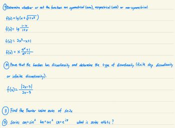 Determine whether or not the functions are symmetrical (even), assymetrical (odd) or non-symmetrical.
f(x)=lg(x+√1+x²
1-X
f(x) = 1g T+x
وا
f(x) = 2x²³-x+1
qx+1
f(x) = x₁ 98-1
Prove that the function has discontinuity and determine the type of discontinuity (finite step discontinuity
or infinite discontinuity).
f(x)=
(12)
(2x-3)
2x-3
11) Find the Fourier cosine series of sinax
2
Series an= sin² bn=cos² cn= eitt
what is series atbtc ?