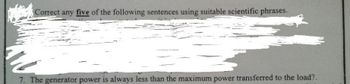 Correct any five of the following sentences using suitable scientific phrases.
7. The generator power is always less than the maximum power transferred to the load?.