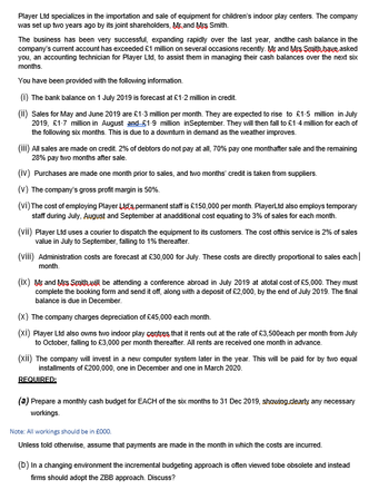 Player Ltd specializes in the importation and sale of equipment for children's indoor play centers. The company
was set up two years ago by its joint shareholders, Mr and Mrs Smith.
The business has been very successful, expanding rapidly over the last year, and the cash balance in the
company's current account has exceeded £1 million on several occasions recently. Mr and Mrs Smith,have asked
you, an accounting technician for Player Ltd, to assist them in managing their cash balances over the next six
months.
You have been provided with the following information.
(i) The bank balance on 1 July 2019 is forecast at £1-2 million in credit.
(ii) Sales for May and June 2019 are £1-3 million per month. They are expected to rise to £1.5 million in July
2019, £1-7 million in August and £1-9 million in September. They will then fall to £1-4 million for each of
the following six months. This is due to a downturn in demand as the weather improves.
(iii) All sales are made on credit. 2% of debtors do not pay at all, 70% pay one monthafter sale and the remaining
28% pay two months after sale.
(iv) Purchases are made one month prior to sales, and two months' credit is taken from suppliers.
(V) The company's gross profit margin is 50%.
(Vİ) The cost of employing Player Ltd's, permanent staff is £150,000 per month. PlayerLtd also employs temporary
staff during July, August and September at anadditional cost equating to 3% of sales for each month.
(vii) Player Ltd uses a courier to dispatch the equipment to its customers. The cost of this service is 2% of sales
value in July to September, falling to 1% thereafter.
(VIII) Administration costs are forecast at £30,000 for July. These costs are directly proportional to sales each
month.
(ix) Mr and Mrs Smith will be attending a conference abroad in July 2019 at atotal cost of £5,000. They must
complete the booking form and send it off, along with a deposit of £2,000, by the end of July 2019. The final
balance is due in December.
(X) The company charges depreciation of £45,000 each month.
(xi) Player Ltd also owns two indoor play centres that it rents out at the rate of £3,500each per month from July
to October, falling to £3,000 per month thereafter. All rents are received one month in advance.
(xii) The company will invest in a new computer system later in the year. This will be paid for by two equal
installments of £200,000, one in December and one in March 2020.
REQUIRED:
(a) Prepare a monthly cash budget for EACH of the six months to 31 Dec 2019, showing clearly any necessary
workings.
Note: All workings should be in £000.
Unless told otherwise, assume that payments are made in the month in which the costs are incurred.
(b) In a changing environment the incremental budgeting approach is often viewed tobe obsolete and instead
firms should adopt the ZBB approach. Discuss?
