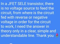 In a JFET SELE transistor, there
is no voltage source to feed the
circuit, from where is the circuit
fed with reverse or negative
voltage in order for the circuit
to work, I need the answer in
theory only in a clear, simple and
understandable line. Thank you
