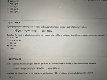 O 4.62 J/g °C
7.00 J/g°C
2.20 J/g°C
1.79 J/g°C
2.80 J/g °C
QUESTION 9
Hydrogen peroxide decomposes to water and oxygen at constant pressure by the following reacţion:
2 H₂O₂(1)→ 2 H₂O(l) + O₂(g)
AH = -196 kJ
6 any on 296 R to 398
Calculate the value of q (kJ) in this exothermic reaction when 4.00 g of hydrogen peroxide decomposes at constant pressure.
-0.0217 kJ
-2.31 × 104 kJ
-23.1 kJ
O -11.5 kJ
1.44 kJ
QUESTION 10
In the presence of excess oxygen, methane gas burns in a constant-pressure system to yield carbon dioxide and water:
CH4(g) + 2 O2(g) → CO2(g) + 2 H₂O(0) AH-890.0 kJ
Calculate the value of q (kJ) in this exothermic reaction when 1.90 g of methane is combusted at constant pressure.
106.kJ