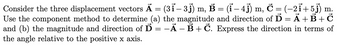 m.
Consider the three displacement vectors Ā = (3ỉ – 3 j) m, Ẻ = (i − 4j) m, Ċ = (−21+5j)
Use the component method to determine (a) the magnitude and direction of D = Ã + B + Č
and (b) the magnitude and direction of Ď = −Ā – B + Č. Express the direction in terms of
the angle relative to the positive x axis.