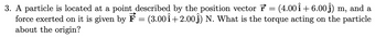 3. A particle is located at a point described by the position vector = (4.00Î +6.00ĵ) m, and a
force exerted on it is given by F = (3.001 +2.00₁) N. What is the torque acting on the particle
about the origin?