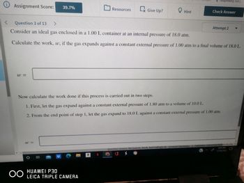 <
Assignment Score: 39.7%
w=
OO
W=
Question 3 of 13 >
Consider an ideal gas enclosed in a 1.00 L container at an internal pressure of 18.0 atm.
Calculate the work, w, if the gas expands against a constant external pressure of 1.00 atm to a final volume of 18.0 L.
O
Resources
HUAWEI P30
LEICA TRIPLE CAMERA
Give Up?
N
Hint
Now calculate the work done if this process is carried out in two steps.
1. First, let the gas expand against a constant external pressure of 1.80 atm to a volume of 10.0 L.
2. From the end point of step 1, let the gas expand to 18.0 L against a constant external pressure of 1.00 atm.
Paraphrasing Tool ...
Check Answer
Question Source: McQuarrie, Rock, And Gallogly 4e-General Chemistry
Attempt 2
ublisher: University Science Books
9:34 AM
11/18/2022