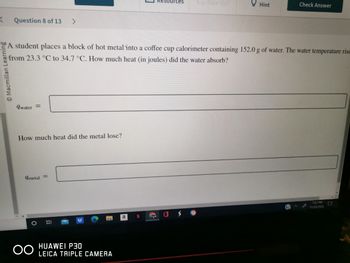 K Question 8 of 13
Macmillan Learning
qwater =
How much heat did the metal lose?
qmetal
>
A student places a block of hot metal into a coffee cup calorimeter containing 152.0 g of water. The water temperature rise
from 23.3 °C to 34.7 °C. How much heat (in joules) did the water absorb?
OO
E
HUAWEI P30
LEICA TRIPLE CAMERA
Resources Ex Give Up?
N
Hint
Check Answer
7:37 PM
11/20/2022
☐