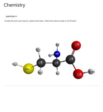 Chemistry
QUESTION 11
Consider the amino acid molecule, cysteine shown below. What is the molecular shape on the N4 atom?
H14
06
H8
N4
H12
C2
S11
H9
H13
H7
CT
05
H10