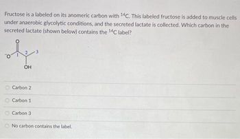 Fructose is a labeled on its anomeric carbon with 14C. This labeled fructose is added to muscle cells
under anaerobic glycolytic conditions, and the secreted lactate is collected. Which carbon in the
secreted lactate (shown below) contains the 14C label?
دیده
OH
Carbon 2
Carbon 1
Carbon 3
No carbon contains the label.