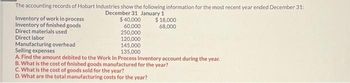 The accounting records of Hobart Industries show the following information for the most recent year ended December 31:
December 31 January 1
$ 40,000
60,000
250,000
120,000
145,000
135,000
Inventory of work in process
Inventory of finished goods
Direct materials used
Direct labor
Manufacturing overhead
$ 18,000
68,000
Selling expenses
A. Find the amount debited to the Work In Process Inventory account during the year.
B. What is the cost of finished goods manufactured for the year?
C. What is the cost of goods sold for the year?
D. What are the total manufacturing costs for the year?