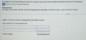 An auditor for the Internal Revenue Service is trying to reconstruct some partially destroyed records of two taxpayers.
(Click the icon to view the records.)
Requirement
For each of the cases, find the unknowns designated by the letters A and B for Case 1 and C and D for Case 2.
Case 1: Find the unknowns designated by the letters A and B.
First, solve for A. Cost of goods sold.
Gross margin
GETTID