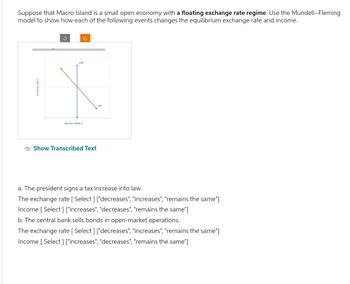 Suppose that Macro Island is a small open economy with a floating exchange rate regime. Use the Mundell-Fleming
model to show how each of the following events changes the equilibrium exchange rate and income.
ง
C
LM
Income, cut, Y
Show Transcribed Text
ASH
a. The president signs a tax increase into law.
The exchange rate [Select] ["decreases", "increases", "remains the same"]
Income [Select] ["increases", "decreases", "remains the same"]
b. The central bank sells bonds in open-market operations.
The exchange rate [Select] ["decreases", "increases", "remains the same"]
Income [Select] ["increases", "decreases", "remains the same"]