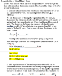 I. Application to Visual Binary Stars
Double stars are stars which are close enough and move slowly enough that
they orbit each other. Each star is located at the focus of the ellipse of its orbit
around the other star.
1. Consider a binary star system which has a semi-major axis of 6.1" arc
and a period of 87.3 years. The annual parallax of the stars, p, is
0.192"arc.
We call the measure of the angular separation of the two stars, a.
[Remember that 1 degree is divided into 60 'arc (read this as 60 minutes of
arc) and each l'arc is subdivided into 60"arc (read this as 60 seconds of
arc)]. The distance to the binary star system is calculated from its
parallax, p, of 0.192"arc, which has been measured carefully over a
period of the last 92 years. First we must calculate the distance to the
binary system:
1
D
pc
binary
where p is the parallax in seconds of arc giving D in parsecs.
How many light years does this correspond to? (Remember that 1 pc =
3.26 It yr)
D (in light years) =
It MIs
D= 1/0.192 pc
D= 5.21 pc
D= 5.21 x 3.26 light year
D= 16.98 light year
2. This angular measure of the semi-major axis of the orbit can be
converted to a linear measure of the distance by multiplying the distance,
d, to the binary system (measured in parsecs) by the angular separation
(measured in seconds of arc - make sure you don't use the parallax!!) so:
aD =C
"arc)
_pc)=_
_AU
