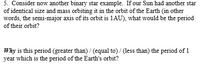 5. Consider now another binary star example. If our Sun had another star
of identical size and mass orbiting it in the orbit of the Earth (in other
words, the semi-major axis of its orbit is 1AU), what would be the period
of their orbit?
Why is this period (greater than) / (equal to) / (less than) the period of 1
year which is the period of the Earth's orbit?
