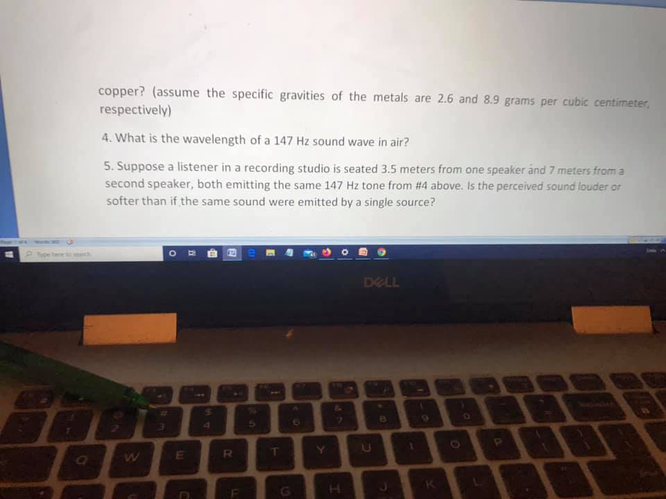 copper? (assume the specific gravities of the metals are 2.6 and 8.9 grams per cubic centimeter,
respectively)
4. What is the wavelength of a 147 Hz sound wave in air?
5. Suppose a listener in a recording studio is seated 3.5 meters from one speaker and 7 meters from a
second speaker, both emitting the same 147 Hz tone from #4 above. Is the perceived sound louder or
softer than if the same sound were emitted by a single source?
Type tee
eaich
DELL
123
4.
Y.
K.
H.
I0
1s
CEI
