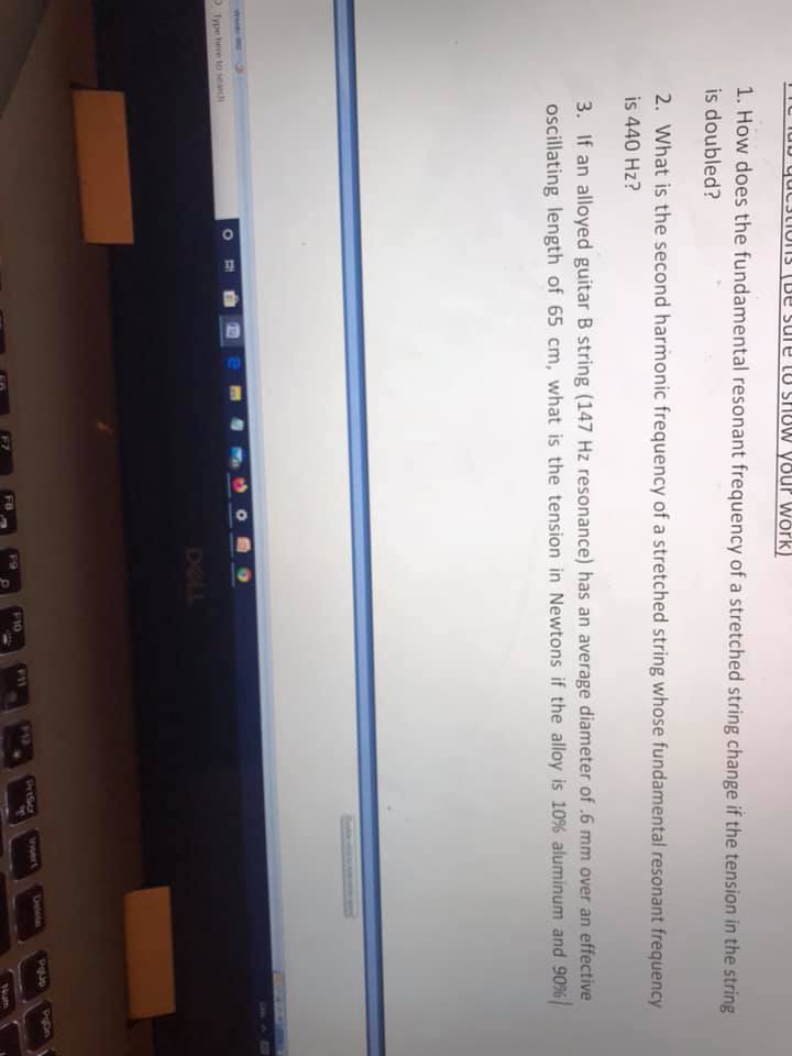 01
IU lub quCJLIONS (De sure tU SHUW Your Wörk)
1. How does the fundamental resonant frequency of a stretched string change if the tension in the string
is doubled?
2. What is the second harmonic frequency of a stretched string whose fundamental resonant frequency
is 440 Hz?
3. If an alloyed guitar B string (147 Hz resonance) has an average diameter of .6 mm over an effective
oscillating length of 65 cm, what is the tension in Newtons if the alloy is 10 % aluminum and 90%
Type hre to seah
DELL
wwert
Celete
F9
F10
FB
