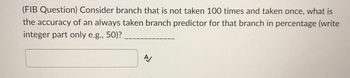 **Question:** (FIB Question) Consider a branch that is not taken 100 times and taken once, what is the accuracy of an always taken branch predictor for that branch in percentage (write integer part only e.g., 50)?

**Answer Box:** [ ]

In this question, you're tasked with calculating the accuracy of an "always taken" branch predictor. This kind of predictor assumes that a branch will always be taken. Given that the branch is not taken 100 times and only taken once, you'd calculate the predictor’s accuracy based on its correct predictions.

To find the accuracy:
1. Total number of branch evaluations = 100 not taken + 1 taken = 101.
2. Correct predictions by the "always taken" predictor = 1 (since it predicts "taken").
3. Accuracy = (Correct predictions / Total evaluations) × 100%
4. Fill in the integer part of this percentage in the answer box.