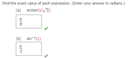 **Problem Statement:**
Find the exact value of each expression. (Enter your answer in radians.)

**(a)** \(\text{arctan}\left(\frac{1}{\sqrt{3}}\right)\)

- **Answer:** \(\frac{\pi}{6}\) ✅

**(b)** \(\sin^{-1}(1)\)

- **Answer:** \(\frac{\pi}{2}\) ✅

**Explanation:**

In part (a), the expression is the arctangent of \(\frac{1}{\sqrt{3}}\). The result is \(\frac{\pi}{6}\), as this is the angle whose tangent is \(\frac{1}{\sqrt{3}}\).

In part (b), the expression is the arcsine of 1. The result is \(\frac{\pi}{2}\), as this is the angle whose sine is equal to 1.