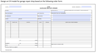 Design an E-R model for garage repair shop based on the following order form:
DATE:
UTD
WORK ORDER #:
GARAGE REPAIR ORDER
NAME
ACCOUNT
SIGNATURE WITH AUTHORITY FOR ACCOUNT
DEPARTMENT
EXTENSION
DESCRIPTION OF PROBLEM
LICENSE *
MILEAGE
YEAR
MAKE
MODEL
QTY
PART NO.
PARTS
UNIT
PRICE
SERVICES PERFORMED
(1)
Labor
SUBLET
(2)
Parts
MECHANIC SIGNATURE
UTD
Labor
TOTAL PARTS & LABOR
Revised 8/oe
