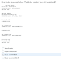 Refer to the sequence below. What is the isolation level of transaction E?
session begins
SET GLOBAL TRANSACTION
ISOLATION LEVEL SERIALIZABLE;
session ends
session begins
SET SESSION TRANSACTION
ISOLATION LEVEL REPEATABLE READ;
transaction A
transaction B
SET TRANSACTION
ISOLATION LEVEL READ UNCOMMITTED;
transaction c
SET TRANSACTION
ISOLATION LEVEL READ COMMITTED;
transaction D
transaction E
session ends
Serializable
Repeatable read
Read committed
Read uncommitted
