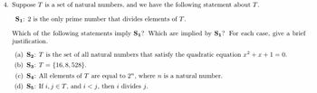 4. Suppose T is a set of natural numbers, and we have the following statement about T.
S₁: 2 is the only prime number that divides elements of T.
Which of the following statements imply S₁? Which are implied by S₁? For each case, give a brief
justification.
(a) S₂: T is the set of all natural numbers that satisfy the quadratic equation z² + x + 1 = 0.
(b) Ss: T= {16, 8, 528}.
(c) S4: All elements of T are equal to 2", where n is a natural number.
(d) S5: If i, jT, and i<j, then i divides j.