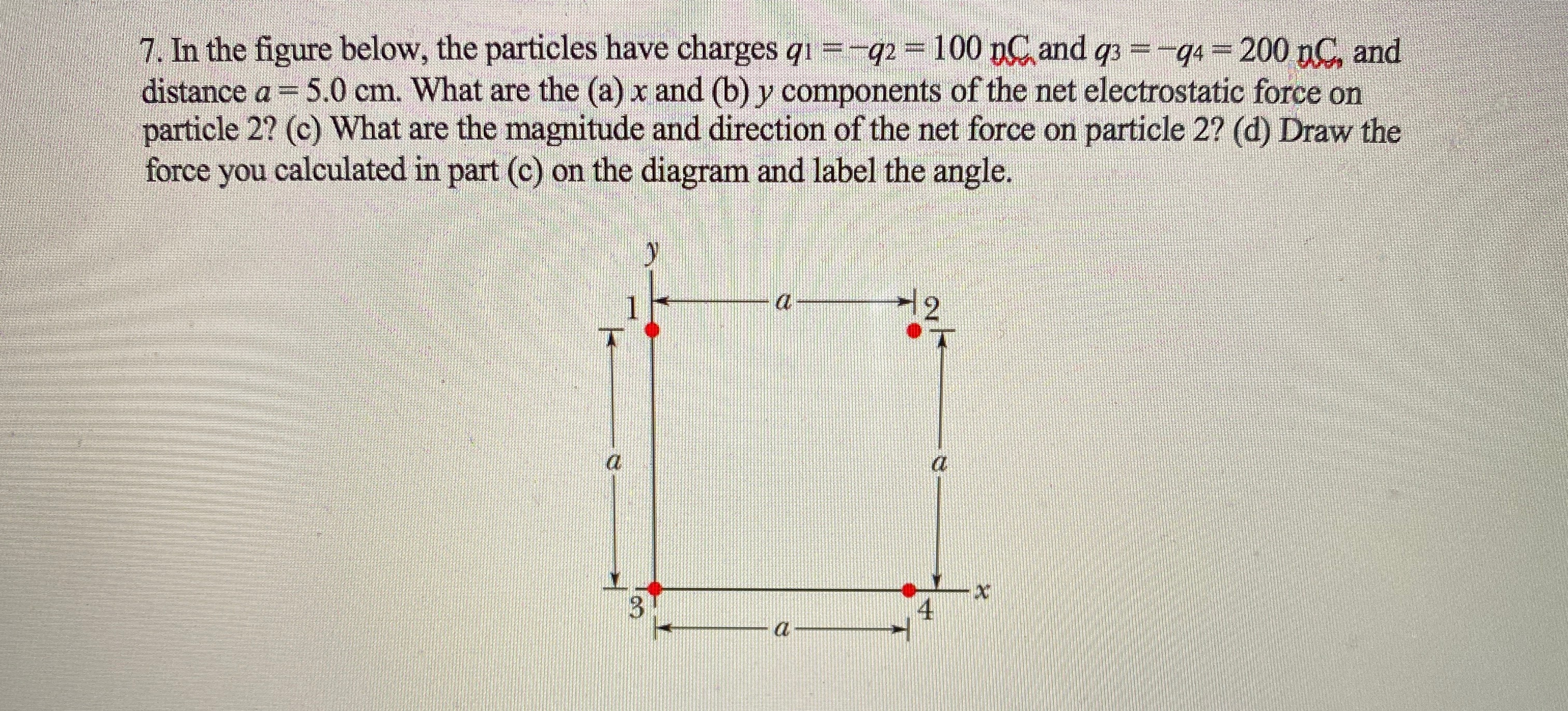 7. In the figure below, the particles have charges qr=-q2=100 n and q =-q 200 nC, and
distance a = 5.0 cm. What are the (a) x and (b) y components of the net electrostatic force on
force you calculated in part (c) on the diagram and label the angle.
