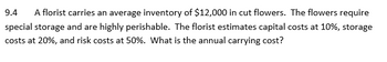 **9.4** A florist carries an average inventory of $12,000 in cut flowers. The flowers require special storage and are highly perishable. The florist estimates capital costs at 10%, storage costs at 20%, and risk costs at 50%. What is the annual carrying cost?

**Explanation for an Educational Website:**

To calculate the annual carrying cost of the florist's inventory, you need to consider the total percentage of costs applied to the average inventory value. The capital, storage, and risk costs are given as percentages:

- Capital Costs: 10%
- Storage Costs: 20%
- Risk Costs: 50%

**Calculation Steps:**

1. **Total Percentage of Carrying Costs:**
   - Capital Costs = 10%
   - Storage Costs = 20%
   - Risk Costs = 50%
   - Total Percentage = 10% + 20% + 50% = 80%

2. **Annual Carrying Cost:**
   - Multiply the total percentage by the average inventory value:
   - Annual Carrying Cost = 80% of $12,000 = 0.80 * $12,000 = $9,600

Thus, the annual carrying cost for the florist's inventory is $9,600. This involves the costs associated with capital tied up, storage needs, and risks due to the perishable nature of the flowers.