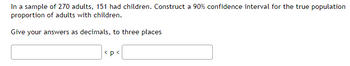 In a sample of 270 adults, 151 had children. Construct a 90% confidence interval for the true population
proportion of adults with children.
Give your answers as decimals, to three places
<p<