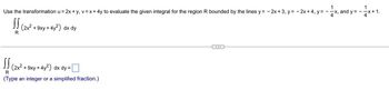 !! (2x²
R
Use the transformation u = 2x + y, v = x + 4y to evaluate the given integral for the region R bounded by the lines y = - 2x + 3, y = 2x + 4, y = -
4
+9xy +4y²) dx dy
SS
R
(Type an integer or a simplified fraction.)
(2x²
1
+ 9xy + 4y²) dx dy =
-x, and y =
1
--x+1.
4