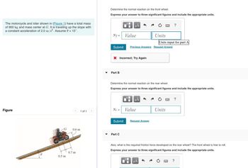 The motorcycle and rider shown in (Figure 1) have a total mass
of 900 kg and mass center at G. It is traveling up the slope with
a constant acceleration of 2.0 m/s². Assume 0 = 15°.
Figure
0.5 m
<
1 of 1
0.6 m
0.7 m
Determine the normal reaction on the front wheel.
Express your answer to three significant figures and include the appropriate units.
Nf=
Submit
Part B
Nr =
X Incorrect; Try Again
Submit
O
Part C
μA
Value
Determine the normal reaction on the rear wheel.
Express your answer to three significant figures and include the appropriate units.
0
Previous Answers Request Answer
μÅ
Value
Request Answer
2222
Units
Units input for part A
μA
Units
Also, what is the required friction force developed on the rear wheel? The front wheel is free to roll.
Express your answer to three significant figures and include the appropriate units.
?
?