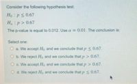 Consider the following hypothesis test:
Ho:ps 0.67
H:p> 0.67
The p-value is equal to 0.012. Use a = 0.01. The conclusion is:
Select one:
O a. We accept Ho and we conclude that p 0.67.
O b. We reject Ho and we conclude that p> 0.67.
O c. We accept Ho and we conclude that p > 0.67.
O d. We reject Ho and we conclude that p 0.67.
