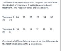 2 different treatments were used to speed the relief time
(in minutes) of migraines. 8 subjects received each
treatment. The recovery times are listed below.
Treatment 1: 20
19
29
25
34
32
39
38
Treatment 2: 18
18
16
17 29
28
21
37
Construct a 90% confidence interval for the difference in
the relief time between the 2 treatments.
