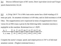 2-1
Discuss different types of DC motor, Draw equivalent circuit and Torque
speed characteristics for all.
2-2
A 20-hp 240-V 76-A 900 r/min series motor has a field winding of 33
turns per pole. Its armature resistance is 0.09 ohm, and its field resistance is 0.06
Ohm. The magnetization curve expressed in terms of magnetomotive force
versus EA at 900 r/min is given by the following table: Armature reaction is
negligible in this machine. Rotational loss is 1.5KW.
E, V
95
150
188
212
229
243
F, A turns
500
1000
1500 | 2000
2500
3000
Compute the motor's torque, speed, and output power at 158 % of full-load
armature current. (Neglect rotational losses.)
