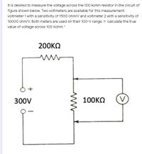 It is desired to measure the voltage across the 100 kohm resistor in the circuit of
figure shown below. Two voltmeters are available for this measurement:
voltmeter 1 with a sensitivity of 1500 ohm/V and voltmeter 2 with a sensitivity of
10000 ohm/V. Both meters are used on their 100-V range. 1- calculate the true
value of voltage across 100 Kohm *
200KO
300V
100KO
