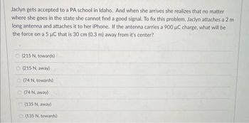 Jaclyn gets accepted to a PA school in Idaho. And when she arrives she realizes that no matter
where she goes in the state she cannot find a good signal. To fix this problem, Jaclyn attaches a 2 m
long antenna and attaches it to her iPhone. If the antenna carries a 900 µμC charge, what will be
the force on a 5 µC that is 30 cm (0.3 m) away from it's center?
(215 N, towards)
(215 N, away)
(74 N, towards)
(74 N, away)
(135 N, away)
(135 N, towards)