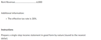 Rent Revenue....
Additional information:
.6,000
• The effective tax rate is 30%.
Instructions
Prepare a single-step income statement in good form by nature (round to the nearest
dollar).