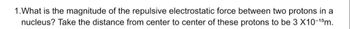 1. What is the magnitude of the repulsive electrostatic force between two protons in a
nucleus? Take the distance from center to center of these protons to be 3 X10-¹5m.