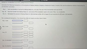 Show Me How
Entries for Uncollectible Receivables, using Allowance Method
Journalize the following transactions in the accounts of Sedona Interiors Company, a Restaurant Supply Company that uses the allowance method of accounting for
uncollectible receivables:
May 1. Sold merchandise on account to Beijing Palace Co., $13,100. The cost of the merchandise sold was $9,400.
Aug. 30.
Received $2,800 from Beijing Palace Co. and wrote off the remainder owed on the sale of May 1 as uncollectible.
Dec. 8. Reinstated the account of Beijing Palace Co. that had been written off on August 30 and received $10,300 cash in full payment.
For a compound transaction, if an amount box does not require an entry, leave it blank.
May 1-sale:
May 1-cost
Aug. 30
Dec. 8-reinstated
Print Rom
Dec. 8-collection.
0 0
0
0000 0
0000 00