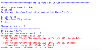 *********************Welcome to Vingt-et-un Game ! *********************
what is your name? : Joe
Hello Joe
Do You want to play Vingt-et-un againt the House? (y/n)y
1. See Rules
2. Play Game Vingt-et-un
3. Quit
Choose an option: 2
It's player turn.
Do you want to stay or roll: roll
Traceback (most recent call last):
File "/Users/Stephy/Documents/llyd
main()
.py", line 105, in <module>
File "/Users/Stephy/Documents/llyd .py", line 66, in main
playerScore += rollDice("player", True)
NameError: name 'rollDice' is not defined
