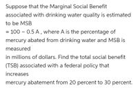 Suppose that the Marginal Social Benefit
associated with drinking water quality is estimated
to be MSB
= 100 – 0.5 A, where A is the percentage of
mercury abated from drinking water and MSB is
measured
in millions of dollars. Find the total social benefit
(TSB) associated with a federal policy that
increases
mercury abatement from 20 percent to 30 percent.
