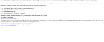 The shape of the distribution of the time required to get an oil change at a 20-minute oil-change facility is skewed right. However, records indicate that the mean time is 21.3 minutes, and the standard deviation is 3.6 minutes. Complete parts (a) through (c).
(a) To compute probabilities regarding the sample mean using the normal model, what size sample would be required?
A. The normal model cannot be used if the shape of the distribution is skewed right.
B. The sample size needs to be less than or equal to 30.
C. Any sample size could be used.
D. The sample size needs to be greater than or equal to 30.
(b) What is the probability that a random sample of n = 40 oil changes results in a sample mean time less than 20 minutes?
The probability is approximately
(Round to four decimal places as needed.)
(c) Suppose the manager agrees to pay each employee a $50 bonus if they meet a certain goal. On a typical Saturday, the oil-change facility will perform 40 oil changes between 10 A.M. and 12 P.M. Treating this as a random sample, there would be a 10% chance of the
mean oil-change time being at or below what value? This will be the goal established by the manager.
There is a 10% chance of being at or below a mean oil-change time of
(Round to one decimal place as needed.)
minutes.