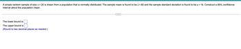 A simple random sample of size n = 20 is drawn from a population that is normally distributed. The sample mean is found to be x = 60 and the sample standard deviation is found to be s = 19. Construct a 95% confidence
interval about the population mean.
The lower bound is
The upper bound is
(Round to two decimal places as needed.)