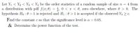 Let \( Y_1 < Y_2 < Y_3 < Y_4 \) be the order statistics of a random sample of size \( n = 4 \) from a distribution with probability density function (pdf) \( f(x; \theta) = \frac{1}{\theta}, \) for \( 0 < x < \theta, \) and zero elsewhere, where \( \theta > 0 \). The hypothesis \( H_0: \theta = 1 \) is rejected and \( H_1: \theta > 1 \) is accepted if the observed \( Y_4 \geq c \).

- **Objective**: Find the constant \( c \) such that the significance level is \( \alpha = 0.05 \).
- **Additionally**: Determine the power function of the test.