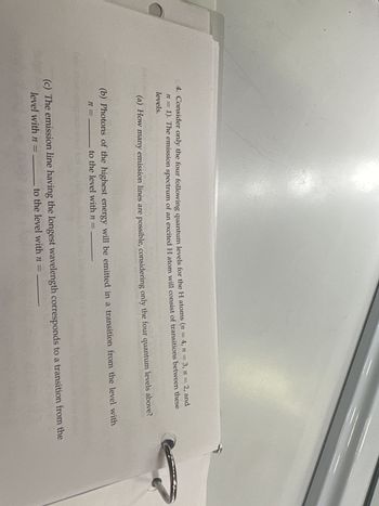 4. Consider only the four following quantum levels for the H atoms (n = 4, n = 3, n = 2, and
n = 1). The emission spectrum of an excited H atom will consist of transitions between these
levels.
(a) How many emission lines are possible, considering only the four quantum levels above?
(b) Photons of the highest energy will be emitted in a transition from the level with
n = to the level with n = _______
(c) The emission line having the longest wavelength corresponds to a transition from the
level with n=
to the level with n =