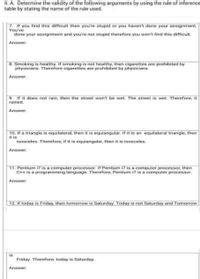 I.A. Determine the validity of the following arguments by using the rule of inference
table by stating the name of the rule used.
7. If you find this difficult then you're stupid or you haven't done your assignment.
You've
done your assignment and you're not stupid therefore you won't find this difficult.
Answer:
B. Smoking is healthy. If smoking is not healthy, then cigarettes are prohibited by
physicians. Therefore cigarettes are prohibited by physicians.
Answer:
9. If it does not rain, then the street won't be wet. The street is wet Therefore, it
rained.
Answer:
10. If a triangle is equilateral, then it is equiangular. If it is an equilateral triangle, then
it is
isosceles. Therefore, if it is equiangular, then it is isosceles.
Answer:
11. Pentium i7 is a computer processor. If Pentium i7 is a computer processor, then
C++ is a programming language. Therefore, Pentium i7 is a computer processor.
Answer:
12. If today is Friday, then tomorrow is Saturday. Today is not Saturday and Tomorrow
is
Friday. Therefore, today is Saturday.
Answer:
