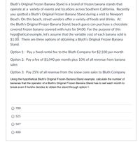Bluth's Original Frozen Banana Stand is a brand of frozen banana stands that operate at various events and locations across Southern California. Recently, you spotted a Bluth's Original Frozen Banana Stand during a visit to Newport Beach. On this beach, street vendors offer a variety of foods and drinks. At the Bluth's Original Frozen Banana Stand, beachgoers can purchase a chocolate-covered frozen banana with nuts for $4.00. For the purpose of this hypothetical example, let’s assume that the variable cost of each banana sold is $1.00. There are three options for obtaining a Bluth's Original Frozen Banana Stand.

Option 1: Pay a fixed rental fee to the Bluth Company for $2,100 per month

Option 2: Pay a fee of $1,040 per month plus 10% of all revenue from banana sales

Option 3: Pay 25% of all revenue from the snow cone sales to Bluth Company

Using the hypothetical Bluth's Original Frozen Banana Stand example, calculate the number of bananas that the operator of a Bluth's Original Frozen Banana Stand has to sell each month to break-even if he/she decides to obtain the stand through option 1.

- 700
- 525
- 347
- 400