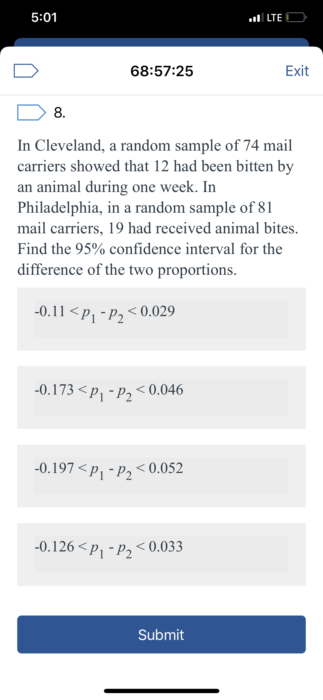 5:01
ul LTE C
68:57:25
Exit
8.
In Cleveland, a random sample of 74 mail
carriers showed that 12 had been bitten by
an animal during one week. In
Philadelphia, in a random sample of 81
mail carriers, 19 had received animal bites.
Find the 95% confidence interval for the
difference of the two proportions.
-0.11 <Pj -P2
< 0.029
-0.173 <p, - p, < 0.046
-P2
-0.197 <p, - p, < 0.052
-0.126 < p, - p, <0.033
Submit
