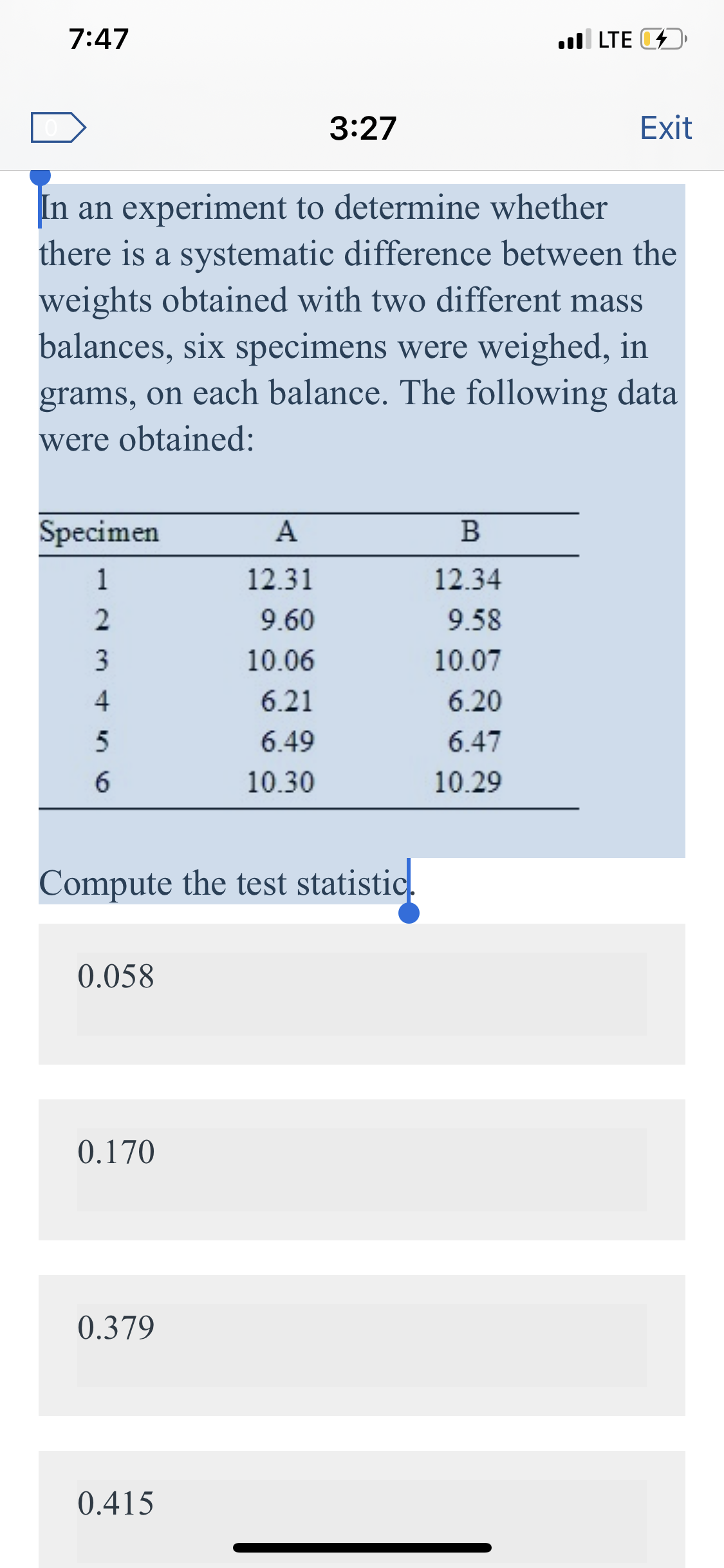 7:47
.ll LTE D
3:27
Exit
In an experiment to determine whether
there is a systematic difference between the
weights obtained with two different mass
balances, six specimens were weighed, in
grams, on each balance. The following data
were obtained:
Specimen
12.31
12.34
9.60
9.58
3
10.06
10.07
6.21
6.20
6.49
6.47
10.30
10.29
Compute the test statistic.
0.058
0.170
0.379
0.415
