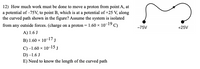 ### Physics Problem: Work Done on a Proton

#### Problem Statement:

**Q12)** How much work must be done to move a proton from point A, at a potential of -75V, to point B, which is at a potential of +25V, along the curved path shown in the figure? Assume the system is isolated from any outside forces. (Charge on a proton = 1.60 x 10⁻¹⁹ C)

#### Options:
- **A)** 1.6 J
- **B)** 1.60 x 10⁻¹⁷ J
- **C)** -1.60 x 10⁻¹⁵ J
- **D)** -1.6 J
- **E)** Need to know the length of the curved path

#### Diagram Description:
- The diagram shows a path from point A, which is at a potential of -75V, to point B, at a potential of +25V.
- The path is curved and indicated by an arrow moving from left (point A) to right (point B).

---

To solve this problem, we need to calculate the work done on the proton as it moves from point A to point B. 

**Solution Approach:**
The work done \(W\) in moving a charge \(q\) through a potential difference \(\Delta V\) is given by:

\[ W = q \Delta V \]

Where:
- \( q \) is the charge of the proton (1.60 x 10⁻¹⁹ C)
- \(\Delta V\) is the potential difference between the two points.

Therefore, the potential difference \(\Delta V\) is:

\[ \Delta V = V_B - V_A = 25V - (-75V) = 25V + 75V = 100V \]

Now, calculate the work done \(W\):

\[ W = (1.60 \times 10^{-19} \text{ C}) \times (100 \text{ V}) \]
\[ W = 1.60 \times 10^{-17} \text{ J} \]

From the given options, the correct answer is **B) 1.60 x 10⁻¹⁷ J**.